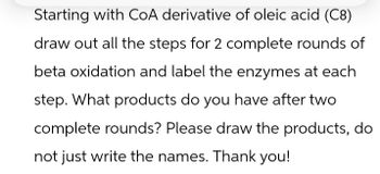 Starting with CoA derivative of oleic acid (C8)
draw out all the steps for 2 complete rounds of
beta oxidation and label the enzymes at each
step. What products do you have after two
complete rounds? Please draw the products, do
not just write the names. Thank you!