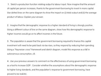 1. Sketch a production function relating output to labour input. Now imagine that the amount
of capital per person increases, thanks to the government borrowing to invest in more capital.
Use dotted lines on the same diagram to show the impact on (i) total output and (ii) the average
product of labour. Explain your answer.
2. Imagine that the demographic response to a higher standard of living is strongly positive.
Using a different colour of line on the same diagram, show how this demographic response to
higher incomes would go on to affect incomes in the future.
3. The population is aware that the government borrowing required to finance this capital
investment will need to be paid back via tax rises, so they respond by reducing their spending.
Using a "Keynesian cross" framework and sketch diagram, model this response as a fall in
autonomous consumption, co.
4. Use your previous answers to comment on the effectiveness of using government borrowing
as a tool to increase GDP. Consider whether the assumptions about the demographic response
to higher living standards, and the population's response to government borrowing, have
proved to be realistic.