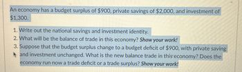 An economy has a budget surplus of $900, private savings of $2,000, and investment of
$1,300.
1. Write out the national savings and investment identity.
2. What will be the balance of trade in this economy? Show your work!
3. Suppose that the budget surplus change to a budget deficit of $900, with private saving
and investment unchanged. What is the new balance trade in this economy? Does the
economy run now a trade deficit or a trade surplus? Show your work!