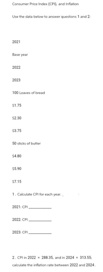 Consumer Price Index (CPI), and Inflation
Use the data below to answer questions 1 and 2:
2021
Base year
2022
2023
100 Loaves of bread
$1.75
$2.30
$3.75
50 sticks of butter
$4.80
$5.90
$7.15
1. Calculate CPI for each year.
2021: CPI
2022: CPI
2023: CPI
2. CPI in 2022 = 288.35, and in 2024 = 313.55;
calculate the inflation rate between 2022 and 2024.