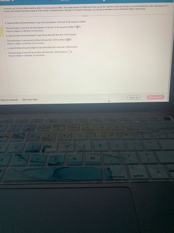5
Suppose your favorite coffee machine offers 13 ounce cups of coffee. The actual amount of coffee put in the cup by the machine varies according to a normal distribution, with mean equal to 14
ounces and standard deviation equal to 0.68 ounces. Complete parts a through h. For parts a through e, do not use a standard normal distribution table or technology.
View an example Get more help -
S
a. Approximately what percentage of cups will have between 12.64 and 15.36 ounces of coffee?
The percentage of cups that will have between 12.64 and 15.36 ounces of coffee is 95%.
(Type an integer or a decimal. Do not round.)
b. Approximately what percentage of cups will be filled with less than 12.64 ounces?
The percentage of cups that will be filled with less than 12.64 ounces is 2.5 %.
(Type an integer or a decimal. Do not round.)
W
wa
c. Approximately what percentage of cups will be filled with more than 14.68 ounces?
The percentage of cups that will be filled with more than 14.68 ounces is %.
(Type an integer or a decimal. Do not round.)
3
D
80
H
C
R
F
V
96
Part 3 of 8
T
6
B
Y
H
&
N
U
J
8
1
M
9
K
DD
O
O
L
command
P
Clear all
:
*
ar
RSS
option
Check answer
FE
?
1
3)
V12