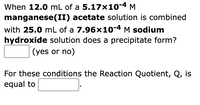 When 12.0 mL of a 5.17x10-4 M
manganese(II) acetate solution is combined
with 25.0 mL of a 7.96x10-4 M sodium
hydroxide solution does a precipitate form?
(yes or no)
For these conditions the Reaction Quotient, Q, is
equal to
