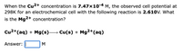 When the Cu2+ concentration is 7.47x10-4 M, the observed cell potential at
298K for an electrochemical cell with the following reaction is 2.610V. What
is the Mg2+ concentration?
Cu2+(aq) + Mg(s)→ Cu(s) + Mg2+(aq)
Answer:
M
