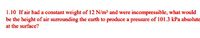 1.10 If air had a constant weight of 12 N/m³ and were incompressible, what would
be the height of air surrounding the earth to produce a pressure of 101.3 kPa absolute
at the surface?
