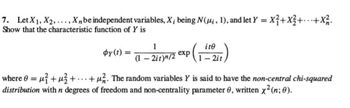 7. Let X₁, X2,..., Xn be independent variables, X; being N(µi, 1), and let y =
= x² + x² +...+ X² 2.
Show that the characteristic function of Y is
by(t) =
1
(1-2it)n/2
exp
ite
1-2it
where 0 = ²+²+ ...+. The random variables Y is said to have the non-central chi-squared
distribution with n degrees of freedom and non-centrality parameter 0, written x² (n; 0).