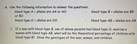 A. Use the following information to answer the questions:
blood type-A = alleles are AA or AO
blood type-B = alleles are BB
or BO
blood type-O = alleles are 00
blood type-AB = alleles are AB
1. If a man with blood type-B, one of whose parents had blood type-O, marries a
woman with blood type-AB, what will be the theoretical percentage of children with
blood type-B? Show the genotypes of the man, woman, and children.
