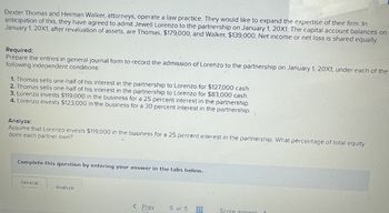 Dexter Thomas and Herman Walker, attorneys, operate a law practice. They would like to expand the expertise of their firm. In
anticipation of this, they have agreed to admit Jewell Lorenzo to the partnership on January 1, 20X1. The capital account balances on
January 1, 20X1, after revaluation of assets, are Thomas, $179,000, and Walker, $139,000. Net income or net loss is shared equally.
Required:
Prepare the entries in general journal form to record the admission of Lorenzo to the partnership on January 1, 20X1, under each of the
following independent conditions:
1. Thomas sells one-half of his interest in the partnership to Lorenzo for $127,000 cash.
2. Thomas sells one-half of his interest in the partnership to Lorenzo for $83,000 cash.
3. Lorenzo invests $119,000 in the business for a 25 percent interest in the partnership.
4. Lorenzo invests $123,000 in the business for a 30 percent interest in the partnership.
Analyze:
Assume that Lorenzo invests $119,000 in the business for a 25 percent interest in the partnership. What percentage of total equity
does each partner own?
Complete this question by entering your answer in the tabs below.
General
Analyze
< Prev
5 of 5
Score answer