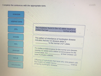 Complete the sentences with the appropriate term.
recessive
retained some
25%
possible
50%
dominant
lost all
not possible
The mutations found in the HD allele result in a
protein that has
normal activity.
The pattern of inheritance of Huntington disease
indicates that the HD disease allele is
to the normal (HD") allele.
If a mother is heterozygous for the normal and disease-
causing HD alleles and a father is homozygous for the
normal allele, it is
all their children will
have Huntington disease.
Offspring of individuals that have only one parent with
the mutant HD alleie have a
chance
of having Huntington disease.