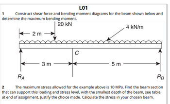 L01
Construct shear force and bending moment diagrams for the beam shown below and
determine the maximum bending moment.
20 KN
2m →
1
3 m
C
5 m
4 kN/m
RB
RA
2
The maximum stress allowed for the example above is 10 MPa. Find the beam section
that can support this loading and stress level, with the smallest depth of the beam, see table
at end of assignment. Justify the choice made. Calculate the stress in your chosen beam.