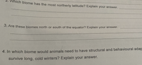 Which biome has the most northerly latitude? Explain your answer.
3. Are these biomes north or south of the equator? Explain your answer.
4. In which biome would animals need to have structural and behavioural adap
survive long, cold winters? Explain your answer.