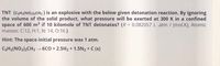 TNT (CGH2(NO2)3CH3 ) is an explosive with the below given detonation reaction. By ignoring
the volume of the solid product, what pressure will be exerted at 300 K in a confined
space of 600 m3 if 10 kilomole of TNT detonates? (R = 0.082057 L .atm / (mol.K), Atomic
masses: C:12, H:1, N: 14, O:16 )
%3D
Hint: The space initial pressure was 1 atm.
CGH2(NO2)3CH3 6C0 + 2.5H2 + 1.5N2 + C (s)
