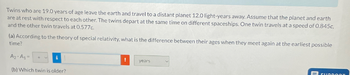 Twins who are 19.0 years of age leave the earth and travel to a distant planet 12.0 light-years away. Assume that the planet and earth
are at rest with respect to each other. The twins depart at the same time on different spaceships. One twin travels at a speed of 0.845c,
and the other twin travels at 0.577c.
(a) According to the theory of special relativity, what is the difference between their ages when they meet again at the earliest possible
time?
A2-A1-
(b) Which twin is older?
years
SUDDOOT