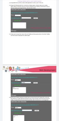 Creating a Website with an event handler (button)
1.1) Using Web Forms controls, create a Web application to store a user's To Do List.
1.2) Design the following Web form. Include two TextBox objects, a Button object and a ListBox
object. Make sure that the colors you choose compliment your interface, and that text is easy to
read. Be creative and change the fonts, sizes and color of text.
GROCERY LIST CREATER
Enter your name to create your own personalized GROCERY list !!!!
Name:
Item needed from the store:
Add to lst
GROCERY LIST
Select items from the list to remove them
[Message]
1.3) Allow users to input their name in the one TextBox and their grocery items in the other TextBox
Use those values to populate the ListBox object.
STUDY UNIT 3
Web Development
GROCERY LIST CREATER
Enter your name to crente your own personalized GROCERY list !!!
Name: Franco
Item needed from the store: Cookies
Add to ist
GROCERY LIST
Pepsi
Shimba Beef Large
Seleer tems fromthe list to remove hem
[Message]
1.4)Allow users to make a selection for which item to remove from the list. Display their name and
the selection on a Label object(at the bottom of the screen) and then remove that item from the
ListBox. To check if the item was removed succesfully, add a new item as in 1.3 of assignment.
GROCERY LIST CREATER
Enter your name to create your own personalized GROCERY list !!!!!!
Name: Franco
Item needed from the store:
Add to list
GROCERY LIST
Shmbe Beef Lerge
Caokies
Coke
