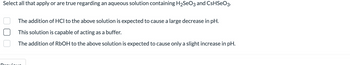 Select all that apply or are true regarding an aqueous solution containing H₂SO3 and CsHSeO3.
The addition of HCI to the above solution is expected to cause a large decrease in pH.
This solution is capable of acting as a buffer.
The addition of RbOH to the above solution is expected to cause only a slight increase in pH.