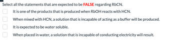 **Select all the statements that are expected to be FALSE regarding RbCN.**

- [ ] It is one of the products that is produced when RbOH reacts with HCN.
- [ ] When mixed with HCN, a solution that is incapable of acting as a buffer will be produced.
- [ ] It is expected to be water soluble.
- [ ] When placed in water, a solution that is incapable of conducting electricity will result.