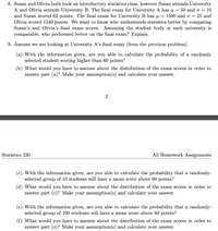 8. Susan and Olivia both took an introductory statistics class, however Susan attends University
A and Olivia attends University B. The final exam for University A has u =
and Susan scored 62 points. The final exam for University B has u =
Olivia scored 1540 points. We want to know who understands statistics better by comparing
Susan's and Olivia's final exam scores. Assuming the student body at each university is
comparable, who performed better on the final exam? Explain.
50 and o = 10
1500 and o = 25 and
9. Assume we are looking at University A's final exam (from the previous problem).
(a) With the information given, are you able to calculate the probability of a randomly
selected student scoring higher than 60 points?
(b) What would you have to assume about the distribution of the exam scores in order to
answer part (a)? Make your assumption(s) and calculate your answer.
2
Statistics 230
All Homework Assignments
(c) With the information given, are you able to calculate the probability that a randomly-
selected group of 10 students will have a mean score above 60 points?
(d) What would you have to assume about the distribution of the exam scores in order to
answer part (c)? Make your assumption(s) and calculate your answer.
(e) With the information given, are you able to calculate the probability that a randomly-
selected group of 100 students will have a mean score above 60 points?
(f) What would you have to assume about the distribution of the exam scores in order to
answer part (e)? Make your assumption(s) and calculate your answer.
