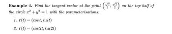 Example 4. Find the tangent vector at the point (1².1²) on the top half of
the circle x² + y² = 1 with the parameterisations:
1. r(t) = (cost, sin t)
2. r(t) = (cos 2t, sin 2t)