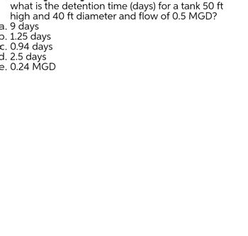 what is the detention time (days) for a tank 50 ft
high and 40 ft diameter and flow of 0.5 MGD?
a. 9 days
b. 1.25 days
c. 0.94 days
d. 2.5 days
e. 0.24 MGD