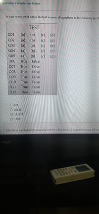 Question Completion Status:
In how many ways can a student answer all questions of the following test?
TEST
(a)
(a)
(a)
(a)
(a)
Q01
(b)
(c)
(d)
(b)
(c)
(d)
(b)
Q02
Q03
(c)
(d)
Q04
(b)
(c)
(d)
Q05
(b)
(c)
(d)
Q06
True
False
Q07
True
False
Q08
True
False
Q09
True
False
Q10
True
False
Q11
True
False
Q12
True
False
O 674
O 30625
O 131072
O 1152
Click Save and Submit to save and submit. Click Save All Answers to save all ans
