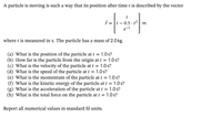 A particle is moving is such a way that its position after time t is described by the vector
e-t
where t is measured in s. The particle has a mass of 2.0 kg.
(a) What is the position of the particle at t = 1.0 s?
(b) How far is the particle from the origin at t = 1.0 s?
(c) What is the velocity of the particle at t = 1.0 s?
(d) What is the speed of the particle at t = 1.0 s?
(e) What is the momentum of the particle at t = 1.0 s?
(f) What is the kinetic energy of the particle at t = 1.0 s?
(g) What is the acceleration of the particle at t = 1.0 s?
(h) What is the total force on the particle at t = 1.0 s?
Report all numerical values in standard SI units.
