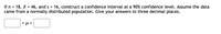 If n = 18, = 46, and s = 16, construct a confidence interval at a 90% confidence level. Assume the data
came from a normally distributed population. Give your answers to three decimal places.
