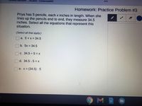 Genesis Beckwith
Student - ČentennialMS
Homework: Practice Problem #3
Priya has 5 pencils, each x inches in length. When she
lines up the pencils end to end, they measure 34.5
inches. Select all the equations that represent this
situation.
(Select all that apply.)
a. 5+x = 34.5
b. 5x 34.5
C. 34.5 5= x
O d. 34.5 - 5 = x
O e. x (34.5) 5
