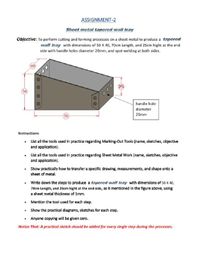 ASSIGNMENT-2
Sheet metal tapered wall tray
Objective: To perform cutting and forming processes on a sheet metal to produce a tapered
wall tray with dimensions of 50 X 40, 70cm Length, and 25cm hight at the end
side with handle holes diameter 20mm, and spot welding at both sides.
25
50
handle hole
diameter
70
20mm
Instructions
• List all the tools used in practice regarding Marking-Out Tools (name, sketches, objective
and application).
• List all the tools used in practice regarding Sheet Metal Work (name, sketches, objective
and application).
• Show practically how to transfer a specific drawing, measurements, and shape onto a
sheet of metal.
Write down the steps to produce a tapered wall tray with dimensions of 50 x 40,
70cm Length, and 25cm hight at the end side, as it mentioned in the figure above, using
a sheet metal thickness of 1mm.
• Mention the tool used for each step.
• Show the practical diagrams, sketches for each step.
• Anyone copying will be given zero.
Notice That: A practical sketch should be added for every single step during the processes.
