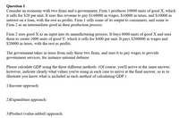 Question 1
Consider an economy with two firms and a government. Firm 1 produces 10000 units of good X, which
it sells for $20 per unit. It uses this revenue to pay $140000 in wages, $10000 in taxes, and $10000 in
interest on a loan, with the rest as profits. Firm 1 sells some of its output to consumers, and some to
Firm 2 as an intermediate good in their production process.
Firm 2 uses good X as an input into its manufacturing process. It buys 8000 units of good X and uses
them to create 1000 units of good Y, which it sells for $400 per unit. It pays $200000 in wages and
$20000 in taxes, with the rest as profits.
The government takes in taxes from only these two firms, and uses it to pay wages to provide
government services, for instance national defense.
Please calculate GDP using the three different methods. (Of course, you'll arrive at the same answer;
however, indicate clearly what values you're using in each case to arrive at the final answer, so as to
illustrate you know what is included in each method of calculating GDP.)
1)Income approach:
2)Expenditure approach:
3)Product (value-added) approach:
