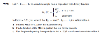 *9.93 Let Y₁, Y₂...., Y, be a random sample from a population with density function
20²
y3
0 <y <∞,
elsewhere.
In Exercise 9.53, you showed that Y(₁) = min(Y₁, Y₂, ..., Y,) is sufficient for 6.
a Find the MLE for 0. [Hint: See Example 9.16.]
b Find a function of the MLE in part (a) that is a pivotal quantity.
*
Use the pivotal quantity from part (b) to find a 100(1-) % confidence interval for 8.
f(y) =
0,