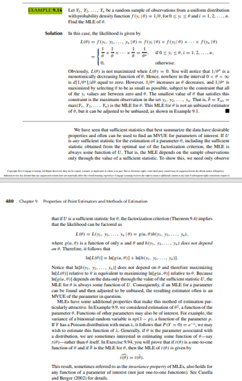 C20110
EXAMPLE 9.16 Let Y₁...... Y, be a random sample of observations from a uniform distribution
with probability density function (18)= 1/8,for0 ≤ y ≤ and i = 1, 2, ..., n.
Find the MLE of 8.
Solution In this case, the likelihood is given by
L(B) = f(y-2--- % ]®) = S(x]8) × ƒ(y₂]6) × --- × ƒ(8)
1
1
0 ≤ y ≤0.1=1,2,.....
otherwise.
Obviously, L() is not maximized when L(8)= 0. You will notice that 1/8" is a
monotonically decreasing function of 6. Hence, nowhere in the interval 0 <<
is d[1/8"1/49 equal to zero. However, 1/6 increases as 8 decreases, and 1/8" is
maximized by selecting to be as small as possible, subject to the constraint that all
of the y values are between zero and 8. The smallest value of that satisfies this
constraint is the maximum observation in the set y. y. y That is, 8=Y=
max(₁. Y..... Y) is the MLE for 8. This MLE for is not an unbiased estimator
of 8, but it can be adjusted to be unbiased, as shown in Example 9.1.
We have seen that sufficient statistics that best summarize the data have desirable
properties and often can be used to find an MVUE for parameters of interest. If U
is any sufficient statistic for the estimation of a parameter 8, including the sufficient
statistic obtained from the optimal use of the factorization criterion, the MLE is
always some function of U. That is, the MLE depends on the sample observations
only through the value of a sufficient statistic. To show this, we need only observe
480 Chapter 9 Properties of Point Estimators and Methods of Estimation
w okkapuenjiž.
that if U is a sufficient statistic for 6, the factorization criterion (Theorem 9.4) implies
that the likelihood can be factored as
L(8)=L(... y) = g(u,0)h(y)
where g(u,) is a function of only u and 6 and k(y₁. 2. y) does not depend
on 8. Therefore, it follows that
In[L(9)] = Ing(u,9)]+[(y)].
Notice that In[h(y. y... y)] does not depend on and therefore maximizing
In[L(9)] relative to is equivalent to maximizing In[g(u, 8)] relative to 6. Because
Ing(4,8)] depends on the data only through the value of the sufficient statistic U, the
MLE for 8 is always some function of U. Consequently, if an MLE for a parameter
can be found and then adjusted to be unbiased, the resulting estimator often is an
MVUE of the parameter in question.
MLEs have some additional properties that make this method of estimation par-
ticularly attractive. In Example 9.9, we considered estimation of 8², a function of the
parameter 8. Functions of other parameters may also be of interest. For example, the
variance of a binomial random variable is mp(1-p). a function of the parameter p.
If Y has a Poisson distribution with mean A, it follows that P(Y=0)=we may
wish to estimate this function of à Generally, if is the parameter associated with
a distribution, we are sometimes interested in estimating some function of 8-say
1(6) rather than itself. In Exercise 9.94, you will prove that if 1(8) is a one-to-one
function of and it is the MLE for e, then the MLE of 1() is given by
1(0)=1(0).
This result, sometimes referred to as the invariance property of MLEs, also holds for
any function of a parameter of interest (not just one-to-one functions). See Casella
and Berger (2002) for details.