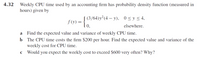 4.32 Weekly CPU time used by an accounting firm has probability density function (measured in
hours) given by
| (3/64)y²(4 – y), 0<y< 4,
0,
f (y) =
elsewhere.
a Find the expected value and variance of weekly CPU time.
b The CPU time costs the firm $200 per hour. Find the expected value and variance of the
weekly cost for CPU time.
c Would you expect the weekly cost to exceed $600 very often? Why?
