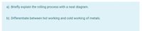 a). Briefly explain the rolling process with a neat diagram.
b). Differentiate between hot working and cold working of metals.
