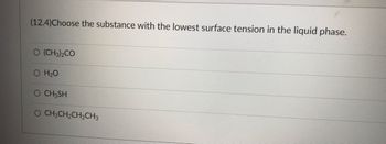 **Understanding Surface Tension in Liquids**

**Question 12.4:**

*Choose the substance with the lowest surface tension in the liquid phase.*

The options provided are:
- (CH₃)₂CO (Acetone)
- H₂O (Water)
- CH₃SH (Methanethiol)
- CH₃CH₂CH₂CH₃ (Butane)

When evaluating surface tension, it’s important to understand that surface tension is a measure of the cohesive forces at the surface of a liquid. Typically, substances with stronger intermolecular forces exhibit higher surface tension. 

In this scenario:
- **Water (H₂O)** has very high surface tension due to strong hydrogen bonding between its molecules.
- **Acetone ((CH₃)₂CO)** and **Methanethiol (CH₃SH)** have lower surface tension compared to water. Methanethiol has weaker hydrogen bonding due to the presence of a sulfur atom which is less electronegative than oxygen.
- **Butane (CH₃CH₂CH₂CH₃)**, being a non-polar molecule with only dispersion forces, has the lowest surface tension among the given options.

Therefore, the substance with the lowest surface tension in the liquid phase is **CH₃CH₂CH₂CH₃ (Butane)**.