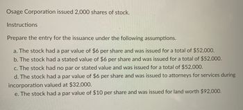 **Osage Corporation Stock Issuance Overview**

**Context:** Osage Corporation has issued 2,000 shares of stock.

**Instructions:** 

Prepare the journal entries for the stock issuance based on the different scenarios provided below:

a. The stock has a par value of $6 per share and is issued for a total amount of $52,000.

b. The stock has a stated value of $6 per share and is issued for a total amount of $52,000.

c. The stock has no par or stated value and is issued for a total amount of $52,000.

d. The stock has a par value of $6 per share and is issued to attorneys as payment for services during the incorporation process, with a value of $32,000.

e. The stock has a par value of $10 per share and is issued in exchange for land valued at $92,000.

**Notes for Consideration:**

- Par value refers to the face value or nominal value of the stock as stated in the corporate charter.
- Stated value is an assigned value per share that the board of directors may set to account for shares issued without a par value.