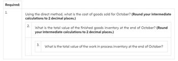 Required:
1.
Using the direct method, what is the cost of goods sold for October? (Round your intermediate
calculations to 2 decimal places.)
2.
What is the total value of the finished goods inventory at the end of October? (Round
your intermediate calculations to 2 decimal places.)
3.
What is the total value of the work in process inventory at the end of October?