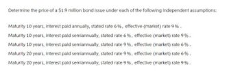 Determine the price of a $1.9 million bond issue under each of the following independent assumptions:
Maturity 10 years, interest paid annually, stated rate 6%, effective (market) rate 9%.
Maturity 10 years, interest paid semiannually, stated rate 6%, effective (market) rate 9%.
Maturity 10 years, interest paid semiannually, stated rate 9%, effective (market) rate 6%.
Maturity 20 years, interest paid semiannually, stated rate 9%, effective (market) rate 6%.
Maturity 20 years, interest paid semiannually, stated rate 9%, effective (market) rate 9%.