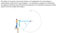 The sphere at A is given a downward velocity vo of magnitude 6 m/s and swings in a
vertical plane at the end of a rope of length, I = 2 m attached to a support at 0. Determine
the angle u at which the rope will break, knowing that it can withstand a maximum tension
equal to twice the weight of the sphere.
B
Vo
