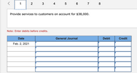 1
2
4 5
6
7
8
Provide services to customers on account for $38,000.
Note: Enter debits before credits.
Date
General Journal
Debit
Credit
Feb. 2, 2021
