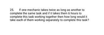 25. If one mechanic takes twice as long as another to
complete the same task and if it takes them 6 hours to
complete this task working together then how long would it
take each of them working separately to complete this task?