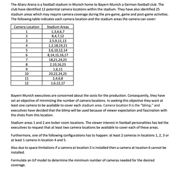 The Alianz Arena is a football stadium in Munich home to Bayern Munich a German football club. The
club have identified 12 potential camera locations within the stadium. They have also identified 25
stadium areas which may require camera coverage during the pre-game, game and post-game activities.
The following table indicates each camera location and the stadium areas the camera can cover:
Camera Location
1
2
3
4
5
6
7
8
9
10
11
12
Stadium Areas
1,3,4,6,7
8,4,7,12
2,5,9,11,13
1,2,18,19,21
3,6,10,12,14
8,14,15,16,17
18,21,24,25
2,10,16,23
1,6,11
20,22,24,25
2,4,6,8
1,6,12,17
Bayern Munich executives are concerned about the costs for the production. Consequently, they have
set an objective of minimizing the number of camera locations. In seeking this objective they want at
least one camera to be available to cover each stadium area. Camera location 9 is the "blimp," and
executives have decided that the blimp will be used because of viewer expectation and fascination with
the shots from this location.
Stadium areas 1 and 2 are locker room locations. The viewer interest in football personalities has led the
executives to request that at least two camera locations be available to cover each of these areas.
Furthermore, one of the following configurations has to happen: at least 2 cameras in locations 1, 2, 3 or
at least 1 camera in location 4 and 5.
Also due to space limitations if a camera at location 5 is installed then a camera at location 6 cannot be
installed.
Formulate an ILP model to determine the minimum number of cameras needed for the desired
coverage.