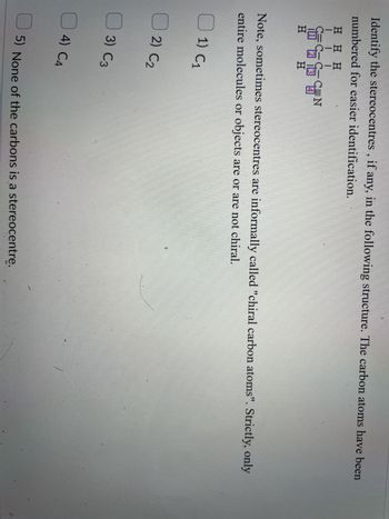 Identify the stereocentres, if any, in the following structure. The carbon atoms have been
numbered for easier identification.
HHH
III
UN
H H
Note, sometimes stereocentres are informally called "chiral carbon atoms". Strictly, only
entire molecules or objects are or are not chiral.
1) C1
2) C2
3) C3
EN
4) C4
5) None of the carbons is a stereocentre.