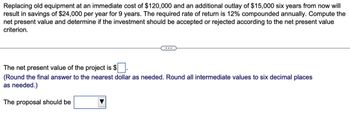 Replacing old equipment at an immediate cost of $120,000 and an additional outlay of $15,000 six years from now will
result in savings of $24,000 per year for 9 years. The required rate of return is 12% compounded annually. Compute the
net present value and determine if the investment should be accepted or rejected according to the net present value
criterion.
The net present value of the project is $
(Round the final answer to the nearest dollar as needed. Round all intermediate values to six decimal places
as needed.)
The proposal should be