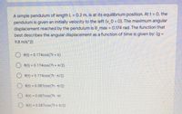A simple pendulum of length L = 0.2 m, is at its equilibrium position. At t = 0, the
pendulum is given an initially velocity to the left (v_0 < 0). The maximum angular
displacement reached by the pendulum is e_max = 0.174 rad. The function that
best describes the angular displacement as a function of time is given by: (g =
%3D
9.8 m/s^2)
O e(t) = 0.174cos(7t + n)
O e(t) = 0.174cos(7t + T/2)
8(t) = 0.174cos(7t- n/2)
%3D
8(t) = 0.087cos(7t- T/2)
O e(t) = 0.087cos(7t - Tt)
O 6(t) = 0.087cos(7t + n/2)
