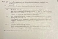 P10A-35A Journalizing partial-year depreciation and asset disposals and
exchanges
During 2018, Mora Company completed the following transactions:
Jan. 1
Traded in old office equipment with book value of $55,000 (cost of
$127,000 and accumulated depreciation of $72,000) for new equipment.
Mora also paid $70,000 in cash. Fair value of new equipment is $133,000.
Assume the exchange had commercial substance.
Apr. 1 Sold equipment that cost $18,000 (accumulated depreciation of $8,000
through December 31 of the preceding year). Mora received $6100 cash
from the sale of the equipment. Depreciation is computed on a straight-
line basis. The equipment has a five-year useful life and a residual value
of $0.
Dec. 31 Recorded depreciation as follows:
Office equipment is depreciated using the double-declining-balance
method over four years with a $9,000 residual value.
Record the transactions in the journal of Mora Company.
