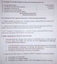 A. Compute for the Net Taxable Income and Personal Income Tax.
1.
A. Annual Basic Salary
B. 13th Month Pay and Other Benefits
C. Mandatory Contributions
D. Annual Gross Income (A+B)
E. Deductions and Exemptions (B+C)
P 397,860.00
33,155.00
6,542.00
Net Taxable income (D-E)
Personal Income Tax
B. Compute for the 4 general deductions of the following employees:
1. A sales manager in Kopimo, Inc., a private company, earning P42,000 monthly with
sales commission of P36,000 for the year.
2. A public school teacher earning P24,495 monthly with chalk allowance of P1,500,
uniform allowance of P6,000 and performance bonus of P12,000.
3. An IT manager in Accentuate Corp., a private company, earning P55,000 monthly
and laundry allowance of P15,000 for the whole year.
C. Basic Applications. Solve for the following:
1. Conchita works as a service crew member in a fast-food chain in a mall. She has
an hourly wage rate of P50. Her rest days are every Wednesday and Saturday.
Consider the following scenarios:
A. Conchita needed to work on her rest day, which also happened to be All Souls
Day (November 2, Saturday). On that day, she worked for 3 hours more than
the regular working hours. How much is her overtime pay?
B. How much is the total pay for the day of Conchita?
2. Suppose the daily wage of a carpenter is P550. Compute for the total earnings:
A. If he works on his rest day.
B. If he works on a regular holiday.
C. If he works on a regular holiday, which also happens to be his rest day.
