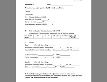 Experiment 4
Name
Potentiometric Analysis of Acid in Soft Drinks: Cola vs. Uncola
Purpose
Calculations
A.
Standardization of NaOH
Mean conc. NaOH solution:
M
Standard deviation:
M
Relative standard deviation (%RSD):
%
B.
Data for titration of cola and uncola with NaOH
Using Excel or a similar program, make a table with the following columns:
Vol. NaOH
Added
pH
V2 - V1
pH2 − pH
(V1+V2)/2 pH2 - pH₁
V2 - V1
C.
Results
Cola:
pH of soda after boiling:
Volume NaOH required to reach first end point:
±
ml; pH:
Volume NaOH required to reach second end point:
±
ml; pH:
H3PO4 concentration:
H2PO4 concentration:
M
%RSD:
M
%RSD:
Uncola:
pH of soda after boiling:
Volume NaOH required to reach the end point:
±
_ml; pH: _
Citric acid concentration:
±
M
%RSD:
Include all information from the Calculations/Questions section as well as sample
calculations; answer all questions. Check your calculations carefully! Don't forget to include
copies of your lab notebook pages for this experiment.