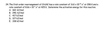 24. The first-order rearrangement of CH3NC has a rate constant of 3.61 × 10-15 s-1 at 298 K and a
rate constant of 8.66 × 10-7 s¹ at 425 K. Determine the activation energy for this reaction.
A. 160. kJ/mol
B. 240. kJ/mol
C. 417 kJ/mol
D. 127 kJ/mol
E. 338 kJ/mol