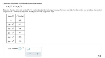 Cyclobutane decomposes to ethylene according to the equation:
C4H8 (g) → 2C₂H4 (g)
Determine the value of the rate constant for the reaction based on the following pressures, which were recorded when the reaction was carried out at a constant
temperature in a constant-volume vessel. Round your answer to 2 significant digits.
Time (s) P (mmHg)
0
2.0 × 10³
X
4.0 × 10³
6.0 × 10³
8.0 × 10³
1.0 × 104
Rate constant =
500.
423.
358.
302.
256.
216.
S
-1
x10
X
Ś
48