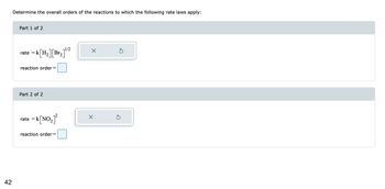 42
Determine the overall orders of the reactions to which the following rate laws apply:
Part 1 of 2
rate =k[H₂][Br₂
reaction order=
Part 2 of 2
rate
=
k [NO₂]²
2]¹/2
reaction order =
X
X
Ś
5