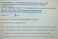 The test statistic of z = 1.98 is obtained when testing the claim that p 0.388.
a. Identify the hypothesis test as being two-tailed, left-tailed, or right-tailed.
b. Find the P-value.
c. Using a significance level of a = 0.10, should we reject Ho or should we fail to reject H,?
Click here to view page 1 of the standard normal distribution table.
Click here to view page 2 of the standard normal distribution table.
a. This is a
test.
b. P-value =
(Round to three decimal places as needed.)
%3D
c. Choose the correct conclusion below.
O A. Fail to reject Ho There is not sufficient evidence to support the claim that p 0 388.
O B. Fail to reject H,. There is sufficient evidence to support the claim that p 0.388.
O C. Reject Ho There is sufficient evidence to support the claim that p 0.388.
O D. Reject H, There is not sufficient evidence to support the claim that p 0.388.
